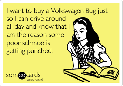 I want to buy a Volkswagen Bug just so I can drive around
all day and know that I
am the reason some
poor schmoe is
getting punched.