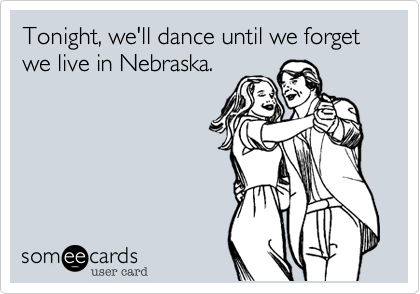 Tonight, we'll dance until we forget we live in Nebraska.