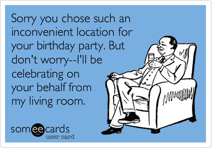 Sorry you chose such an inconvenient location for
your birthday party. But
don't worry--I'll be
celebrating on
your behalf from
my living room.