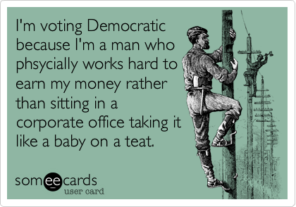I'm voting Democratic
because I'm a man who
phsycially works hard to
earn my money rather
than sitting in a
corporate office taking it
like a baby on a teat.