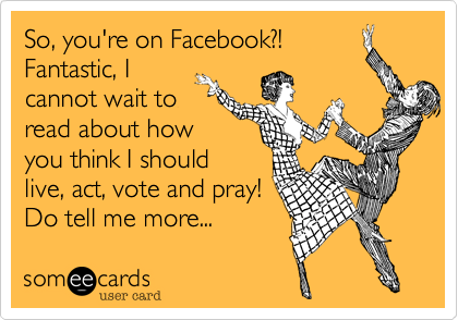 So, you're on Facebook?!
Fantastic, I
cannot wait to
read about how
you think I should 
live, act, vote and pray!
Do tell me more...  