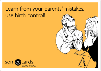 Learn from your parents' mistakes, use birth control!