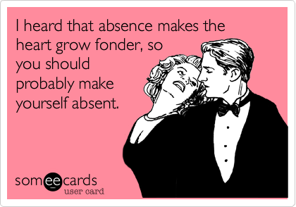 I heard that absence makes the heart grow fonder, so
you should
probably make
yourself absent.