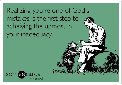 Realizing you're one of God's mistakes is the first step to
acheiving the upmost in
your inadequacy.