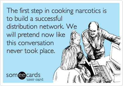 The first step in cooking narcotics is to build a successful
distribution network. We 
will pretend now like
this conversation
never took place.