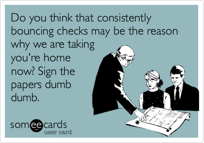 Do you think that consistently bouncing checks may be the reason why we are taking
you're home
now? Sign the
papers dumb
dumb.
