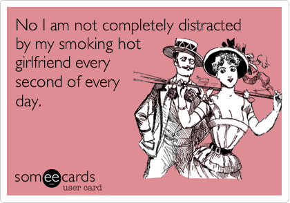 No I am not completely distracted by my smoking hot
girlfriend every
second of every
day. 