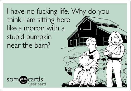 I have no fucking life. Why do you think I am sitting here
like a moron with a
stupid pumpkin
near the barn?