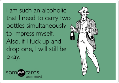 I am such an alcoholic
that I need to carry two
bottles simultaneously
to impress myself.
Also, if I fuck up and
drop one, I will still be
okay.