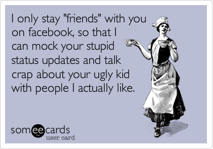 I only stay "friends" with you
on facebook, so that I
can mock your stupid
status updates and talk
crap about your ugly kid
with people I actually like.