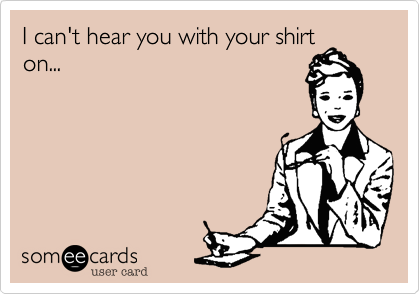 I can't hear you with your shirt
on...