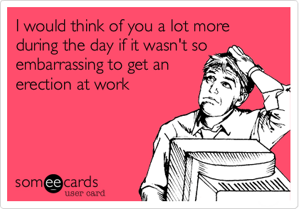 I would think of you a lot more during the day if it wasn't so embarrassing to get an 
erection at work 
