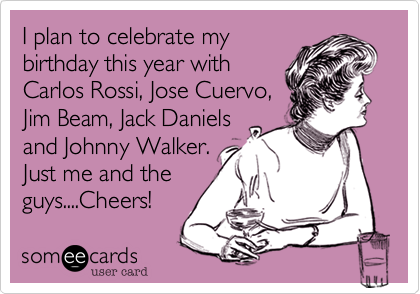 I plan to celebrate my 
birthday this year with
Carlos Rossi, Jose Cuervo,
Jim Beam, Jack Daniels
and Johnny Walker.
Just me and the
guys....Cheers! 