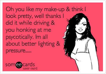 Oh you like my make-up & think I look pretty, well thanks I
did it while driving &
you honking at me
psycotically. Im all
about better lighting &
pressure......