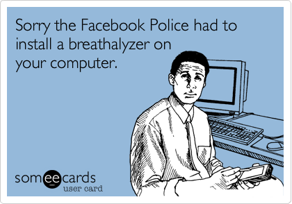 Sorry the Facebook Police had to install a breathalyzer on
your computer.