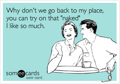 Why don't we go back to my place, you can try on that "naked" 
I like so much.