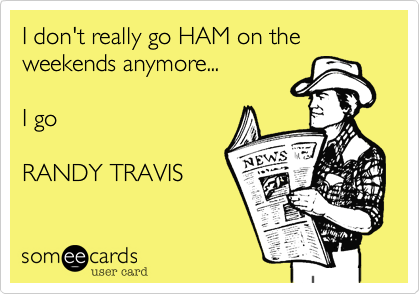 I don't really go HAM on the
weekends anymore...

I go

RANDY TRAVIS