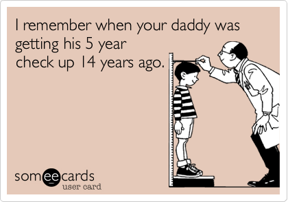 I remember when your daddy was getting his 5 year
check up 14 years ago.