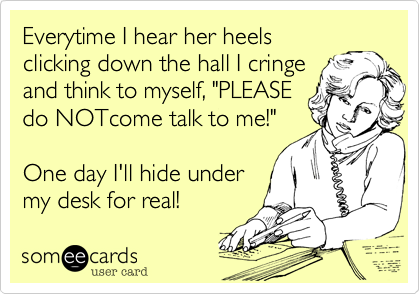 Everytime I hear her heels
clicking down the hall I cringe
and think to myself, "PLEASE
do NOTcome talk to me!"

One day I'll hide under
my desk for real!