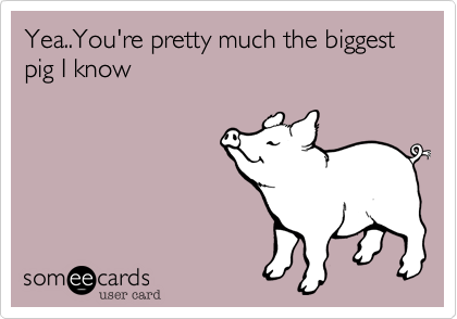 Yea..You're pretty much the biggest pig I know