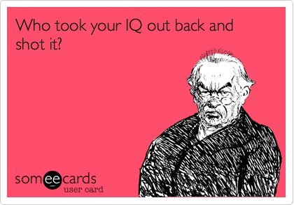 Who took your IQ out back and shot it?