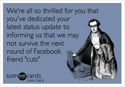 We're all so thrilled for you that you've dedicated your
latest status update to
informing us that we may
not survive the next
round of Facebook
friend "cuts"