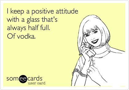 I keep a positive attitude
with a glass that's
always half full.   
Of vodka.