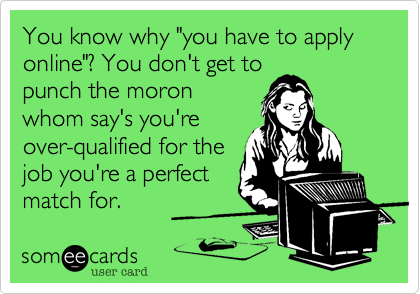 You know why "you have to apply online"? You don't get to
punch the moron
whom say's you're
over-qualified for the
job you're a perfect
match for.