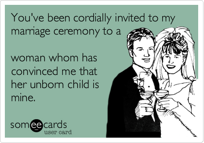 You've been cordially invited to my marriage ceremony to a

woman whom has
convinced me that
her unborn child is
mine.