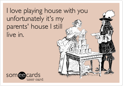 I love playing house with you
unfortunately it's my
parents' house I still
live in.