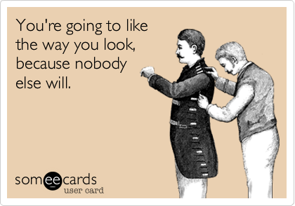 You're going to like
the way you look,
because nobody
else will.