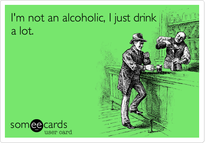 I'm not an alcoholic, I just drink
a lot.