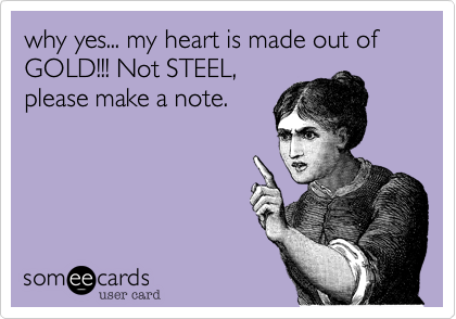 why yes... my heart is made out of GOLD!!! Not STEEL,
please make a note. 
