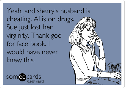 Yeah, and sherry's husband is cheating. Al is on drugs.
Sue just lost her
virginity. Thank god
for face book. I
would have never
knew this.