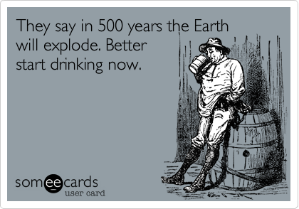 They say in 500 years the Earth
will explode. Better
start drinking now.