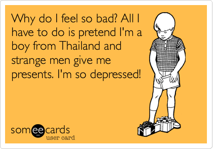 Why do I feel so bad? All I
have to do is pretend I'm a
boy from Thailand and
strange men give me
presents. I'm so depressed!