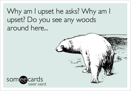 Why am I upset he asks? Why am I upset? Do you see any woods around here...