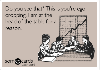 Do you see that? This is you're ego dropping. I am at the
head of the table for a
reason. 