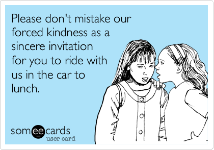 Please don't mistake our
forced kindness as a
sincere invitation
for you to ride with
us in the car to 
lunch.