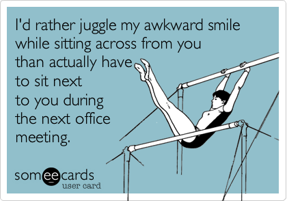 I'd rather juggle my awkward smile while sitting across from you
than actually have 
to sit next
to you during
the next office
meeting. 