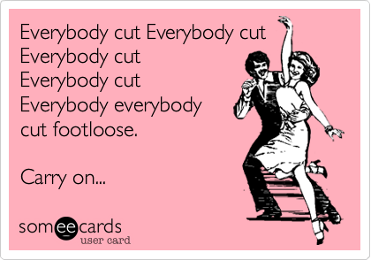Everybody cut Everybody cut
Everybody cut 
Everybody cut
Everybody everybody 
cut footloose.

Carry on...