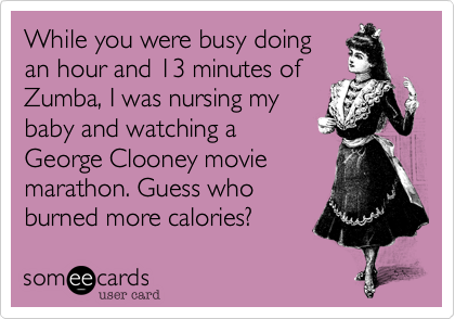 While you were busy doing
an hour and 13 minutes of
Zumba, I was nursing my
baby and watching a
George Clooney movie
marathon. Guess who
burned more calories? 