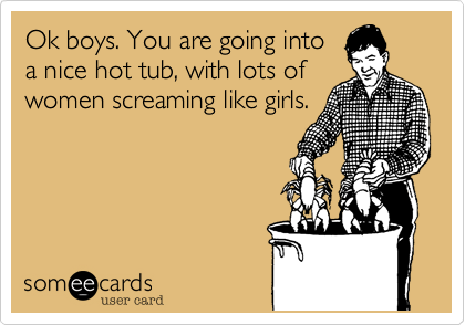 Ok boys. You are going into
a nice hot tub, with lots of
women screaming like girls.
