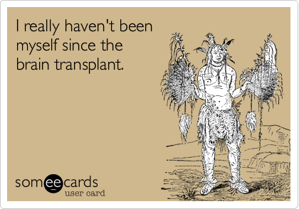 I really haven't been 
myself since the
brain transplant.