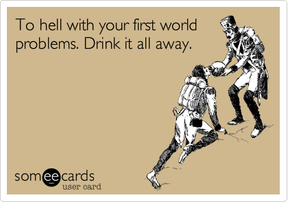 To hell with your first world
problems. Drink it all away.