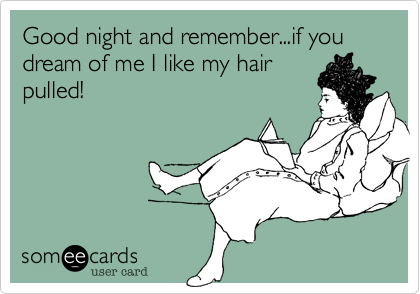 Good night and remember...if you dream of me I like my hair
pulled!