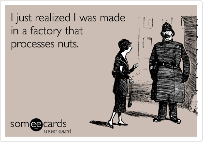 I just realized I was made 
in a factory that 
processes nuts.