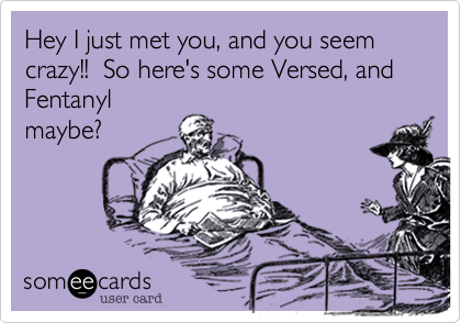 Hey I just met you, and you seem crazy!!  So here's some Versed, and Fentanyl
maybe?