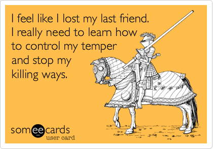 I feel like I lost my last friend.
I really need to learn how
to control my temper 
and stop my
killing ways.