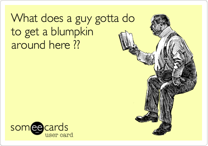 What does a guy gotta do
to get a blumpkin
around here ??
